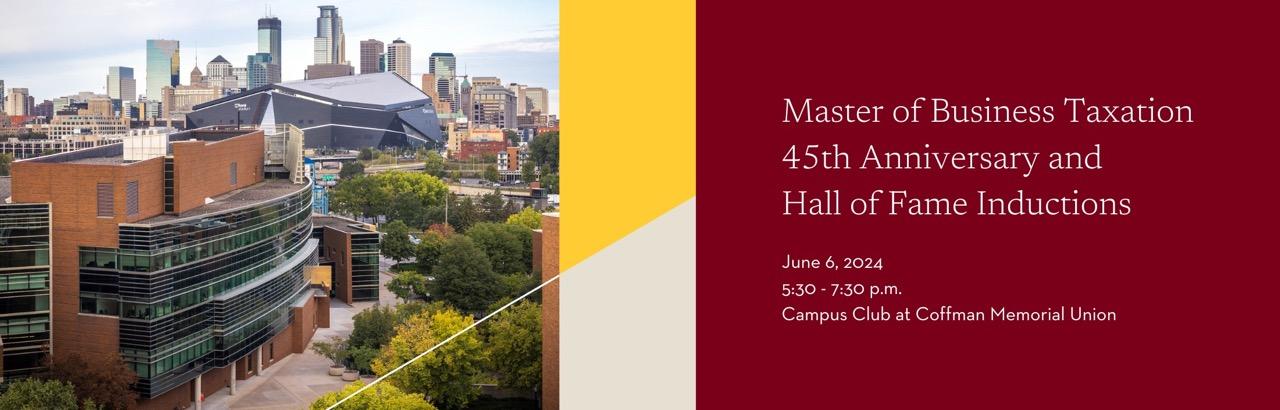 Master of Business Taxation 45th Anniversary and Hall of Fame Inductions. Taking place on June 6, 2024 from 5:30-7:30 p.m. in the Campus Club at Coffman Memorial Union. 